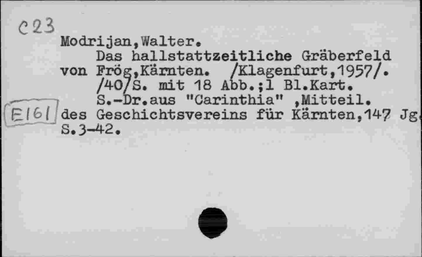 ﻿С23
fgï&ï?
Modrijan,Walter.
Das hallstattzeitliche Gräberfeld von. Frog,Kärnten. /Klagenfurt ,1957/»
/40/S. mit 18 Abb.jl Bl.Kart.
S.-Dr.aus “Carinthia” ,Mitteil, des Geschichtsvereins für Kärnten.147 Jg S.3-42.